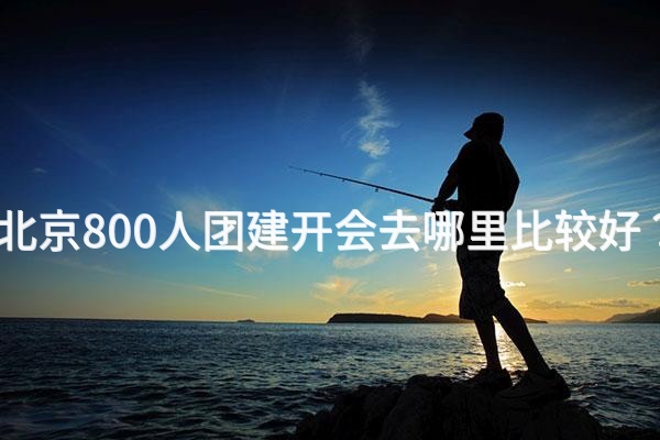 北京800人团建开会去哪里比较好？_2